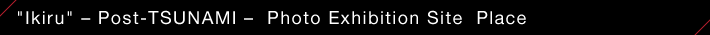 "Ikiru " — Post-TSUNAMI  — Photo Exhibition Site Place